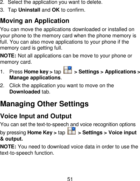 51 2.  Select the application you want to delete. 3.  Tap Uninstall and OK to confirm. Moving an Application You can move the applications downloaded or installed on your phone to the memory card when the phone memory is full. You can also move applications to your phone if the memory card is getting full. NOTE: Not all applications can be move to your phone or memory card. 1.  Press Home key &gt; tap    &gt; Settings &gt; Applications &gt; Manage applications. 2.  Click the application you want to move on the Downloaded tab. Managing Other Settings Voice Input and Output You can set the text-to-speech and voice recognition options by pressing Home Key &gt; tap    &gt; Settings &gt; Voice input &amp; output.   NOTE: You need to download voice data in order to use the text-to-speech function. 