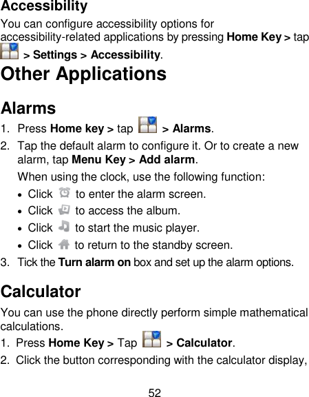 52 Accessibility You can configure accessibility options for accessibility-related applications by pressing Home Key &gt; tap   &gt; Settings &gt; Accessibility. Other Applications Alarms 1.  Press Home key &gt; tap    &gt; Alarms. 2.  Tap the default alarm to configure it. Or to create a new alarm, tap Menu Key &gt; Add alarm. When using the clock, use the following function:   Click    to enter the alarm screen.   Click    to access the album.   Click    to start the music player.   Click    to return to the standby screen. 3.  Tick the Turn alarm on box and set up the alarm options. Calculator You can use the phone directly perform simple mathematical calculations. 1.  Press Home Key &gt; Tap    &gt; Calculator. 2.  Click the button corresponding with the calculator display, 