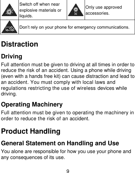 9  Switch off when near explosive materials or liquids.  Only use approved accessories.  Don‘t rely on your phone for emergency communications.   Distraction Driving Full attention must be given to driving at all times in order to reduce the risk of an accident. Using a phone while driving (even with a hands free kit) can cause distraction and lead to an accident. You must comply with local laws and regulations restricting the use of wireless devices while driving. Operating Machinery Full attention must be given to operating the machinery in order to reduce the risk of an accident. Product Handling General Statement on Handling and Use You alone are responsible for how you use your phone and any consequences of its use. 