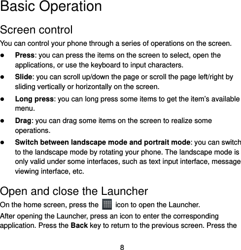  8 Basic Operation Screen control You can control your phone through a series of operations on the screen.    Press: you can press the items on the screen to select, open the applications, or use the keyboard to input characters.  Slide: you can scroll up/down the page or scroll the page left/right by sliding vertically or horizontally on the screen.    Long press: you can long press some items to get the item’s available menu.   Drag: you can drag some items on the screen to realize some operations.  Switch between landscape mode and portrait mode: you can switch to the landscape mode by rotating your phone. The landscape mode is only valid under some interfaces, such as text input interface, message viewing interface, etc.   Open and close the Launcher On the home screen, press the    icon to open the Launcher. After opening the Launcher, press an icon to enter the corresponding application. Press the Back key to return to the previous screen. Press the 