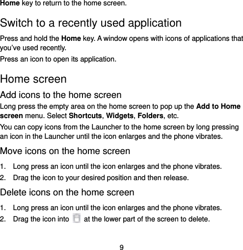  9 Home key to return to the home screen. Switch to a recently used application Press and hold the Home key. A window opens with icons of applications that you’ve used recently. Press an icon to open its application. Home screen Add icons to the home screen Long press the empty area on the home screen to pop up the Add to Home screen menu. Select Shortcuts, Widgets, Folders, etc.   You can copy icons from the Launcher to the home screen by long pressing an icon in the Launcher until the icon enlarges and the phone vibrates. Move icons on the home screen 1.  Long press an icon until the icon enlarges and the phone vibrates.   2.  Drag the icon to your desired position and then release.   Delete icons on the home screen 1.  Long press an icon until the icon enlarges and the phone vibrates.   2.  Drag the icon into   at the lower part of the screen to delete.   