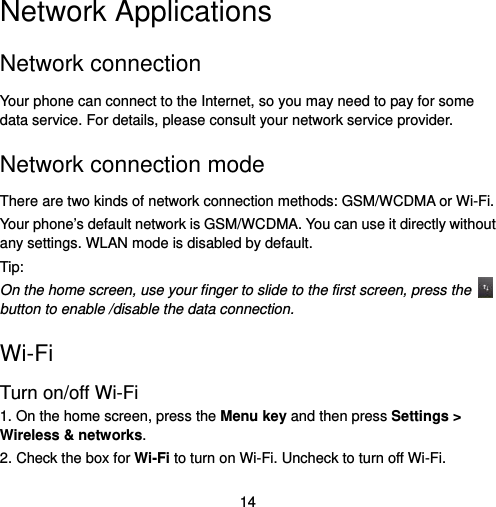  14 Network Applications Network connection Your phone can connect to the Internet, so you may need to pay for some data service. For details, please consult your network service provider.   Network connection mode   There are two kinds of network connection methods: GSM/WCDMA or Wi-Fi. Your phone’s default network is GSM/WCDMA. You can use it directly without any settings. WLAN mode is disabled by default. Tip: On the home screen, use your finger to slide to the first screen, press the   button to enable /disable the data connection.   Wi-Fi Turn on/off Wi-Fi 1. On the home screen, press the Menu key and then press Settings &gt; Wireless &amp; networks. 2. Check the box for Wi-Fi to turn on Wi-Fi. Uncheck to turn off Wi-Fi.   