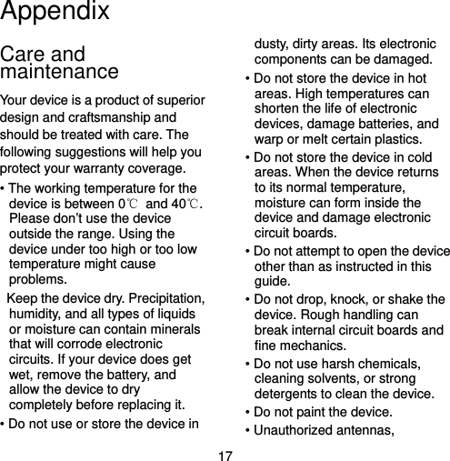  17 Appendix Care and maintenance Your device is a product of superior design and craftsmanship and should be treated with care. The following suggestions will help you protect your warranty coverage. • The working temperature for the device is between 0℃ and 40℃. Please don’t use the device outside the range. Using the device under too high or too low temperature might cause problems.   Keep the device dry. Precipitation, humidity, and all types of liquids or moisture can contain minerals that will corrode electronic circuits. If your device does get wet, remove the battery, and allow the device to dry completely before replacing it. • Do not use or store the device in dusty, dirty areas. Its electronic components can be damaged. • Do not store the device in hot areas. High temperatures can shorten the life of electronic devices, damage batteries, and warp or melt certain plastics. • Do not store the device in cold areas. When the device returns to its normal temperature, moisture can form inside the device and damage electronic circuit boards. • Do not attempt to open the device other than as instructed in this guide. • Do not drop, knock, or shake the device. Rough handling can break internal circuit boards and fine mechanics. • Do not use harsh chemicals, cleaning solvents, or strong detergents to clean the device. • Do not paint the device.   • Unauthorized antennas, 