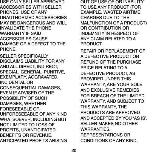  20 USE ONLY SELLER APPROVED ACCESSORIES WITH SELLER PHONES. USE OF ANY UNAUTHORIZED ACCESSORIES MAY BE DANGEROUS AND WILL INVALIDATE THE PHONE WARRANTY IF SAID ACCESSORIES CAUSE DAMAGE OR A DEFECT TO THE PHONE. SELLER SPECIFICALLY DISCLAIMS LIABILITY FOR ANY AND ALL DIRECT, INDIRECT, SPECIAL, GENERAL, PUNITIVE, EXEMPLARY, AGGRAVATED, INCIDENTAL OR CONSEQUENTIAL DAMAGES, EVEN IF ADVISED OF THE POSSIBILITY OF SUCH DAMAGES, WHETHER FORESEEABLE OR UNFORESEEABLE OF ANY KIND WHATSOEVER, INCLUDING BUT NOT LIMITED TO LOSS OF PROFITS, UNANTICIPATED BENEFITS OR REVENUE, ANTICIPATED PROFITS ARISING OUT OF USE OF OR INABILITY TO USE ANY PRODUCT (FOR EXAMPLE, WASTED AIRTIME CHARGES DUE TO THE MALFUNCTION OF A PRODUCT) OR CONTRIBUTION OR INDEMNITY IN RESPECT OF ANY CLAIM RELATED TO A PRODUCT. REPAIR OR REPLACEMENT OF A DEFECTIVE PRODUCT OR REFUND OF THE PURCHASE PRICE RELATING TO A DEFECTIVE PRODUCT, AS PROVIDED UNDER THIS WARRANTY, ARE YOUR SOLE AND EXCLUSIVE REMEDIES FOR BREACH OF THE LIMITED WARRANTY, AND SUBJECT TO THIS WARRANTY, THE PRODUCTS ARE APPROVED AND ACCEPTED BY YOU ‘AS IS’. SELLER MAKES NO OTHER WARRANTIES, REPRESENTATIONS OR CONDITIONS OF ANY KIND, 