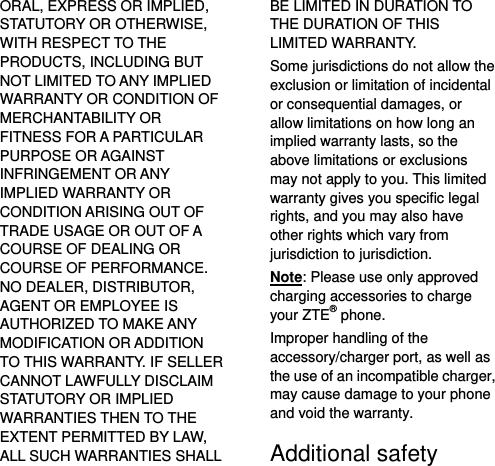   ORAL, EXPRESS OR IMPLIED, STATUTORY OR OTHERWISE, WITH RESPECT TO THE PRODUCTS, INCLUDING BUT NOT LIMITED TO ANY IMPLIED WARRANTY OR CONDITION OF MERCHANTABILITY OR FITNESS FOR A PARTICULAR PURPOSE OR AGAINST INFRINGEMENT OR ANY IMPLIED WARRANTY OR CONDITION ARISING OUT OF TRADE USAGE OR OUT OF A COURSE OF DEALING OR COURSE OF PERFORMANCE. NO DEALER, DISTRIBUTOR, AGENT OR EMPLOYEE IS AUTHORIZED TO MAKE ANY MODIFICATION OR ADDITION TO THIS WARRANTY. IF SELLER CANNOT LAWFULLY DISCLAIM STATUTORY OR IMPLIED WARRANTIES THEN TO THE EXTENT PERMITTED BY LAW, ALL SUCH WARRANTIES SHALL BE LIMITED IN DURATION TO THE DURATION OF THIS LIMITED WARRANTY. Some jurisdictions do not allow the exclusion or limitation of incidental or consequential damages, or allow limitations on how long an implied warranty lasts, so the above limitations or exclusions may not apply to you. This limited warranty gives you specific legal rights, and you may also have other rights which vary from jurisdiction to jurisdiction. Note: Please use only approved charging accessories to charge your ZTE® phone. Improper handling of the accessory/charger port, as well as the use of an incompatible charger, may cause damage to your phone and void the warranty. Additional safety 