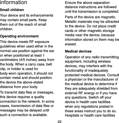  22 information Small children Your device and its enhancements may contain small parts. Keep them out of the reach of small children. Operating environment This device meets RF exposure guidelines when used either in the normal use position against the ear or when positioned at least 1 centimeters (4/5 inches) away from the body. When a carry case, belt clip, or holder is used for body-worn operation, it should not contain metal and should position the device the above-stated distance from your body. To transmit data files or messages, this device requires a quality connection to the network. In some cases, transmission of data files or messages may be delayed until such a connection is available. Ensure the above separation distance instructions are followed until the transmission is completed. Parts of the device are magnetic. Metallic materials may be attracted to the device. Do not place credit cards or other magnetic storage media near the device, because information stored on them may be erased. Medical devices Operation of any radio transmitting equipment, including wireless devices, may interfere with the functionality of inadequately protected medical devices. Consult a physician or the manufacturer of the medical device to determine if they are adequately shielded from external RF energy or if you have any questions. Switch off your device in health care facilities when any regulations posted in these areas instruct you to do so. Hospitals or health care facilities 