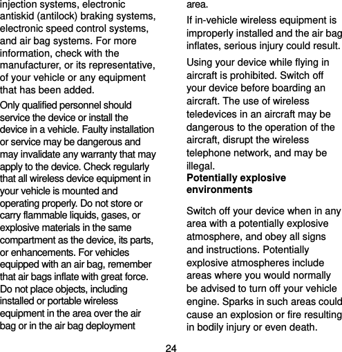  24 injection systems, electronic antiskid (antilock) braking systems, electronic speed control systems, and air bag systems. For more information, check with the manufacturer, or its representative, of your vehicle or any equipment that has been added. Only qualified personnel should service the device or install the device in a vehicle. Faulty installation or service may be dangerous and may invalidate any warranty that may apply to the device. Check regularly that all wireless device equipment in your vehicle is mounted and operating properly. Do not store or carry flammable liquids, gases, or explosive materials in the same compartment as the device, its parts, or enhancements. For vehicles equipped with an air bag, remember that air bags inflate with great force. Do not place objects, including installed or portable wireless equipment in the area over the air bag or in the air bag deployment area. If in-vehicle wireless equipment is improperly installed and the air bag inflates, serious injury could result. Using your device while flying in aircraft is prohibited. Switch off your device before boarding an aircraft. The use of wireless teledevices in an aircraft may be dangerous to the operation of the aircraft, disrupt the wireless telephone network, and may be illegal. Potentially explosive environments Switch off your device when in any area with a potentially explosive atmosphere, and obey all signs and instructions. Potentially explosive atmospheres include areas where you would normally be advised to turn off your vehicle engine. Sparks in such areas could cause an explosion or fire resulting in bodily injury or even death. 