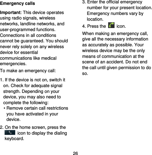  26 Emergency calls Important: This device operates using radio signals, wireless networks, landline networks, and user-programmed functions. Connections in all conditions cannot be guaranteed. You should never rely solely on any wireless device for essential communications like medical emergencies. To make an emergency call: 1. If the device is not on, switch it on. Check for adequate signal strength. Depending on your device, you may also need to complete the following: • Remove certain call restrictions you have activated in your device. 2. On the home screen, press the   icon to display the dialing keyboard. 3. Enter the official emergency number for your present location. Emergency numbers vary by location. 4. Press the   icon. When making an emergency call, give all the necessary information as accurately as possible. Your wireless device may be the only means of communication at the scene of an accident. Do not end the call until given permission to do so. 