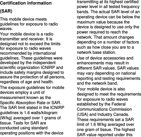   Certification information (SAR) This mobile device meets guidelines for exposure to radio waves. Your mobile device is a radio transmitter and receiver. It is designed not to exceed the limits for exposure to radio waves recommended by international guidelines. These guidelines were developed by the independent scientific organization ICNIRP and include safety margins designed to assure the protection of all persons, regardless of age and health. The exposure guidelines for mobile devices employ a unit of measurement known as the Specific Absorption Rate or SAR. The SAR limit stated in the ICNIRP guidelines is 1.6 watts/kilogram (W/kg) averaged over 1 grams of tissue. Tests for SAR are conducted using standard operating positions with the device transmitting at its highest certified power level in all tested frequency bands. The actual SAR level of an operating device can be below the maximum value because the device is designed to use only the power required to reach the network. That amount changes depending on a number of factors such as how close you are to a network base station.   Use of device accessories and enhancements may result in different SAR values. SAR values may vary depending on national reporting and testing requirements and the network band. Your mobile device is also designed to meet the requirements for exposure to radio waves established by the Federal Communications Commission (USA) and Industry Canada. These requirements set a SAR limit of 1.6 W/kg averaged over one gram of tissue. The highest SAR value reported under this 