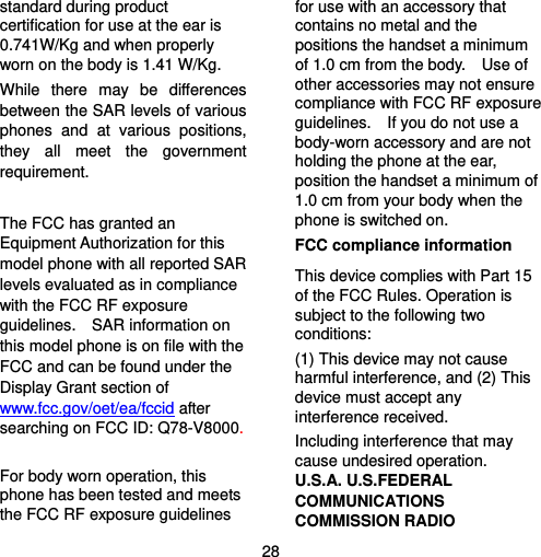  28 standard during product certification for use at the ear is 0.741W/Kg and when properly worn on the body is 1.41 W/Kg. While there may be differences between the SAR levels of various phones and at various positions, they all meet the government requirement.  The FCC has granted an Equipment Authorization for this model phone with all reported SAR levels evaluated as in compliance with the FCC RF exposure guidelines.  SAR information on this model phone is on file with the FCC and can be found under the Display Grant section of www.fcc.gov/oet/ea/fccid after searching on FCC ID: Q78-V8000.  For body worn operation, this phone has been tested and meets the FCC RF exposure guidelines for use with an accessory that contains no metal and the positions the handset a minimum of 1.0 cm from the body.    Use of other accessories may not ensure compliance with FCC RF exposure guidelines.    If you do not use a body-worn accessory and are not holding the phone at the ear, position the handset a minimum of 1.0 cm from your body when the phone is switched on. FCC compliance information This device complies with Part 15 of the FCC Rules. Operation is subject to the following two conditions: (1) This device may not cause harmful interference, and (2) This device must accept any interference received.   Including interference that may cause undesired operation. U.S.A. U.S.FEDERAL COMMUNICATIONS COMMISSION RADIO 