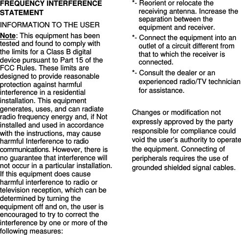   FREQUENCY INTERFERENCE STATEMENT INFORMATION TO THE USER Note: This equipment has been tested and found to comply with the limits for a Class B digital device pursuant to Part 15 of the FCC Rules. These limits are designed to provide reasonable protection against harmful interference in a residential installation. This equipment generates, uses, and can radiate radio frequency energy and, if Not installed and used in accordance with the instructions, may cause harmful Interference to radio communications. However, there is no guarantee that interference will not occur in a particular installation. If this equipment does cause harmful interference to radio or television reception, which can be determined by turning the equipment off and on, the user is encouraged to try to correct the interference by one or more of the following measures:   *- Reorient or relocate the receiving antenna. Increase the separation between the equipment and receiver.   *- Connect the equipment into an outlet of a circuit different from that to which the receiver is connected.  *- Consult the dealer or an experienced radio/TV technician for assistance.    Changes or modification not expressly approved by the party responsible for compliance could void the user’s authority to operate the equipment. Connecting of peripherals requires the use of grounded shielded signal cables. 