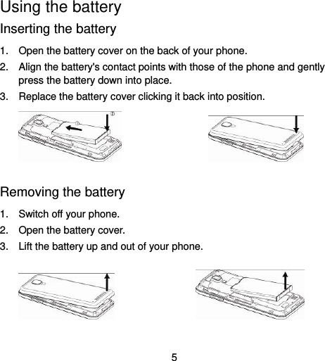  5 Using the battery Inserting the battery 1.  Open the battery cover on the back of your phone. 2.  Align the battery&apos;s contact points with those of the phone and gently press the battery down into place. 3.  Replace the battery cover clicking it back into position.                    Removing the battery 1.  Switch off your phone. 2.  Open the battery cover.   3.  Lift the battery up and out of your phone.                   
