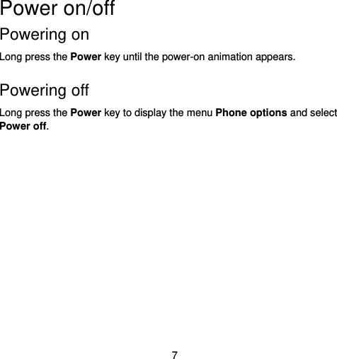  7 Power on/off   Powering on   Long press the Power key until the power-on animation appears.  Powering off   Long press the Power key to display the menu Phone options and select Power off.   