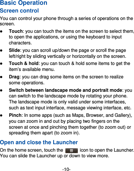 -10- Basic Operation Screen control You can control your phone through a series of operations on the screen.   Touch: you can touch the items on the screen to select them, to open the applications, or using the keyboard to input characters.  Slide: you can scroll up/down the page or scroll the page left/right by sliding vertically or horizontally on the screen.    Touch &amp; hold: you can touch &amp; hold some items to get the item’s available menu.    Drag: you can drag some items on the screen to realize some operations.  Switch between landscape mode and portrait mode: you can switch to the landscape mode by rotating your phone. The landscape mode is only valid under some interfaces, such as text input interface, message viewing interface, etc.    Pinch: In some apps (such as Maps, Browser, and Gallery), you can zoom in and out by placing two fingers on the screen at once and pinching them together (to zoom out) or spreading them apart (to zoom in). Open and close the Launcher On the home screen, touch the    icon to open the Launcher. You can slide the Launcher up or down to view more. 