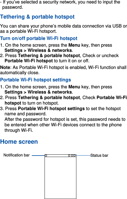 -12- - If you’ve selected a security network, you need to input the password.  Tethering &amp; portable hotspot You can share your phone’s mobile data connection via USB or as a portable Wi-Fi hotsport. Turn on/off portable Wi-Fi hotspot 1. On the home screen, press the Menu key, then press Settings &gt; Wireless &amp; networks. 2. Press Tethering &amp; portable hotspot, Check or uncheck Portable Wi-Fi hotspot to turn it on or off.   Note: As Portable Wi-Fi hotspot is enabled, Wi-Fi function shall automatically close.   Portable Wi-Fi hotspot settings 1. On the home screen, press the Menu key, then press Settings &gt; Wireless &amp; networks. 2. Press Tethering &amp; portable hotspot, Check Portable Wi-Fi hotspot to turn on hotspot.   3. Press Portable Wi-Fi hotspot settings to set the hotspot name and password. After the password for hotspot is set, this password needs to be entered when other Wi-Fi devices connect to the phone through Wi-Fi. Home screen   Status barNotification bar
