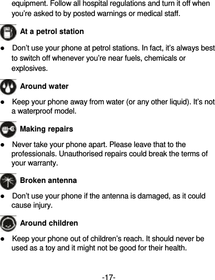 -17- equipment. Follow all hospital regulations and turn it off when you’re asked to by posted warnings or medical staff.    At a petrol station  Don’t use your phone at petrol stations. In fact, it’s always best to switch off whenever you’re near fuels, chemicals or explosives.  Around water  Keep your phone away from water (or any other liquid). It’s not a waterproof model.  Making repairs  Never take your phone apart. Please leave that to the professionals. Unauthorised repairs could break the terms of your warranty.  Broken antenna  Don’t use your phone if the antenna is damaged, as it could cause injury.    Around children  Keep your phone out of children’s reach. It should never be used as a toy and it might not be good for their health. 