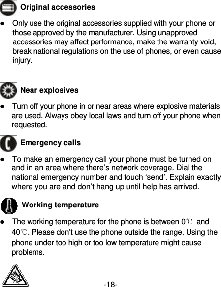 -18-  Original accessories  Only use the original accessories supplied with your phone or those approved by the manufacturer. Using unapproved accessories may affect performance, make the warranty void, break national regulations on the use of phones, or even cause injury.   Near explosives    Turn off your phone in or near areas where explosive materials are used. Always obey local laws and turn off your phone when requested.  Emergency calls  To make an emergency call your phone must be turned on and in an area where there’s network coverage. Dial the national emergency number and touch ‘send’. Explain exactly where you are and don’t hang up until help has arrived.  Working temperature  The working temperature for the phone is between 0℃ and 40℃. Please don’t use the phone outside the range. Using the phone under too high or too low temperature might cause problems.  