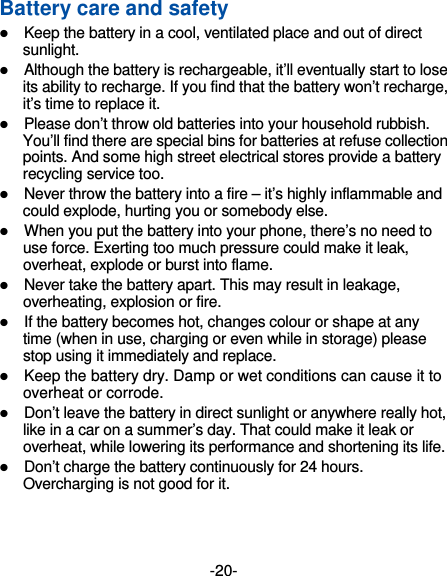 -20- Battery care and safety  Keep the battery in a cool, ventilated place and out of direct sunlight.   Although the battery is rechargeable, it’ll eventually start to lose its ability to recharge. If you find that the battery won’t recharge, it’s time to replace it.  Please don’t throw old batteries into your household rubbish. You’ll find there are special bins for batteries at refuse collection points. And some high street electrical stores provide a battery recycling service too.    Never throw the battery into a fire – it’s highly inflammable and could explode, hurting you or somebody else.    When you put the battery into your phone, there’s no need to use force. Exerting too much pressure could make it leak, overheat, explode or burst into flame.  Never take the battery apart. This may result in leakage, overheating, explosion or fire.  If the battery becomes hot, changes colour or shape at any time (when in use, charging or even while in storage) please stop using it immediately and replace.    Keep the battery dry. Damp or wet conditions can cause it to overheat or corrode.  Don’t leave the battery in direct sunlight or anywhere really hot, like in a car on a summer’s day. That could make it leak or overheat, while lowering its performance and shortening its life.  Don’t charge the battery continuously for 24 hours. Overcharging is not good for it.   