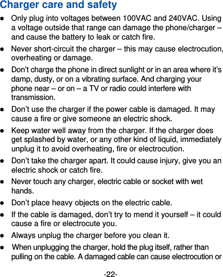 -22- Charger care and safety  Only plug into voltages between 100VAC and 240VAC. Using a voltage outside that range can damage the phone/charger – and cause the battery to leak or catch fire.  Never short-circuit the charger – this may cause electrocution, overheating or damage.  Don’t charge the phone in direct sunlight or in an area where it’s damp, dusty, or on a vibrating surface. And charging your phone near – or on – a TV or radio could interfere with transmission.   Don’t use the charger if the power cable is damaged. It may cause a fire or give someone an electric shock.  Keep water well away from the charger. If the charger does get splashed by water, or any other kind of liquid, immediately unplug it to avoid overheating, fire or electrocution.  Don’t take the charger apart. It could cause injury, give you an electric shock or catch fire.    Never touch any charger, electric cable or socket with wet hands.  Don’t place heavy objects on the electric cable.  If the cable is damaged, don’t try to mend it yourself – it could cause a fire or electrocute you.    Always unplug the charger before you clean it.  When unplugging the charger, hold the plug itself, rather than pulling on the cable. A damaged cable can cause electrocution or 