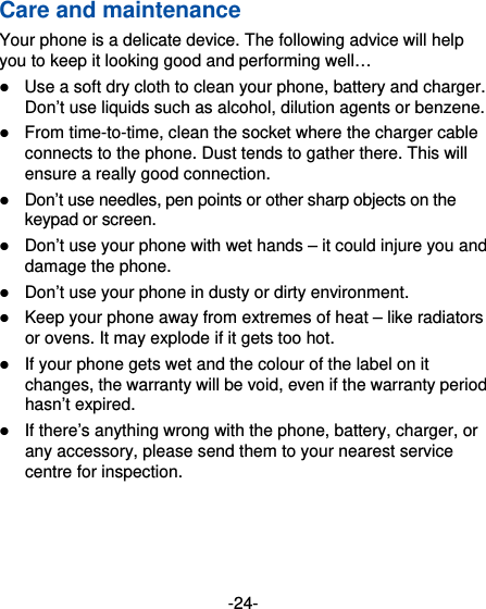 -24- Care and maintenance Your phone is a delicate device. The following advice will help you to keep it looking good and performing well…    Use a soft dry cloth to clean your phone, battery and charger. Don’t use liquids such as alcohol, dilution agents or benzene.  From time-to-time, clean the socket where the charger cable connects to the phone. Dust tends to gather there. This will ensure a really good connection.    Don’t use needles, pen points or other sharp objects on the keypad or screen.  Don’t use your phone with wet hands – it could injure you and damage the phone.    Don’t use your phone in dusty or dirty environment.  Keep your phone away from extremes of heat – like radiators or ovens. It may explode if it gets too hot.  If your phone gets wet and the colour of the label on it changes, the warranty will be void, even if the warranty period hasn’t expired.  If there’s anything wrong with the phone, battery, charger, or any accessory, please send them to your nearest service centre for inspection. 