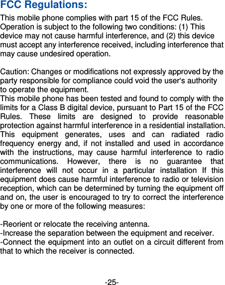 -25- FCC Regulations: This mobile phone complies with part 15 of the FCC Rules. Operation is subject to the following two conditions: (1) This device may not cause harmful interference, and (2) this device must accept any interference received, including interference that may cause undesired operation.  Caution: Changes or modifications not expressly approved by the party responsible for compliance could void the user‘s authority to operate the equipment. This mobile phone has been tested and found to comply with the limits for a Class B digital device, pursuant to Part 15 of the FCC Rules. These limits are designed to provide reasonable protection against harmful interference in a residential installation. This equipment generates, uses and can radiated radio frequency energy and, if not installed and used in accordance with the instructions, may cause harmful interference to radio communications. However, there is no guarantee that interference will not occur in a particular installation If this equipment does cause harmful interference to radio or television reception, which can be determined by turning the equipment off and on, the user is encouraged to try to correct the interference by one or more of the following measures:  -Reorient or relocate the receiving antenna. -Increase the separation between the equipment and receiver. -Connect the equipment into an outlet on a circuit different from that to which the receiver is connected. 