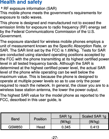 -27- Health and safety 4RF exposure information (SAR) This mobile phone meets the government’s requirements for exposure to radio waves. This phone is designed and manufactured not to exceed the emission limits for exposure to radio frequency (RF) energy set by the Federal Communications Commission of the U.S. Government.   The exposure standard for wireless mobile phones employs a unit of measurement known as the Specific Absorption Rate, or SAR. The SAR limit set by the FCC is 1.6W/kg. *Tests for SAR are conducted using standard operating positions accepted by the FCC with the phone transmitting at its highest certified power level in all tested frequency bands. Although the SAR is determined at the highest certified power level, the actual SAR level of the phone while operating can be well below the maximum value. This is because the phone is designed to operate at multiple power levels so as to use only the poser required to reach the network. In general, the closer you are to a wireless base station antenna, the lower the power output. The highest SAR value for the model phone as reported to the FCC, described in this user guide, is    Band  Position  SAR 1g  Scaled SAR 1g(W/kg)  (W/kg) GSM850 Head  0.345  0.413 
