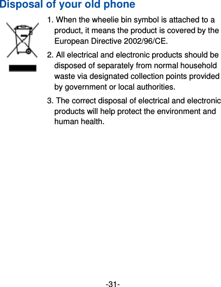 -31- Disposal of your old phone 1. When the wheelie bin symbol is attached to a product, it means the product is covered by the European Directive 2002/96/CE. 2. All electrical and electronic products should be disposed of separately from normal household waste via designated collection points provided by government or local authorities. 3. The correct disposal of electrical and electronic products will help protect the environment and human health. 