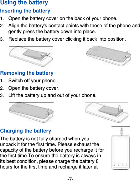 -7- Using the battery Inserting the battery 1.  Open the battery cover on the back of your phone. 2.  Align the battery&apos;s contact points with those of the phone and gently press the battery down into place. 3.  Replace the battery cover clicking it back into position.                  Removing the battery 1.  Switch off your phone. 2.  Open the battery cover.   3.  Lift the battery up and out of your phone.                Charging the battery The battery is not fully charged when you unpack it for the first time. Please exhaust the capacity of the battery before you recharge it for the first time.To ensure the battery is always in its best condition, please charge the battery 8 hours for the first time and recharge it later at 
