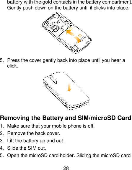 28 battery with the gold contacts in the battery compartment. Gently push down on the battery until it clicks into place.  5.  Press the cover gently back into place until you hear a click.  Removing the Battery and SIM/microSD Card 1.  Make sure that your mobile phone is off. 2.  Remove the back cover. 3.  Lift the battery up and out. 4.  Slide the SIM out. 5.  Open the microSD card holder. Sliding the microSD card 