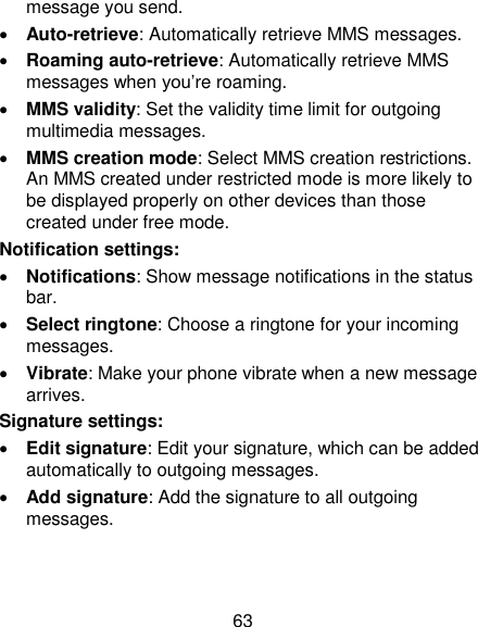 63 message you send.  Auto-retrieve: Automatically retrieve MMS messages.    Roaming auto-retrieve: Automatically retrieve MMS messages when you‘re roaming.  MMS validity: Set the validity time limit for outgoing multimedia messages.  MMS creation mode: Select MMS creation restrictions. An MMS created under restricted mode is more likely to be displayed properly on other devices than those created under free mode. Notification settings:  Notifications: Show message notifications in the status bar.  Select ringtone: Choose a ringtone for your incoming messages.  Vibrate: Make your phone vibrate when a new message arrives. Signature settings:  Edit signature: Edit your signature, which can be added automatically to outgoing messages.  Add signature: Add the signature to all outgoing messages.  