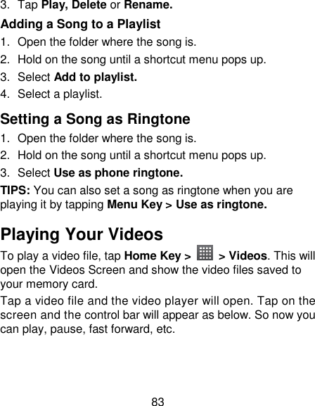 83 3.  Tap Play, Delete or Rename. Adding a Song to a Playlist 1.  Open the folder where the song is. 2.  Hold on the song until a shortcut menu pops up. 3.  Select Add to playlist. 4.  Select a playlist. Setting a Song as Ringtone 1.  Open the folder where the song is. 2.  Hold on the song until a shortcut menu pops up. 3.  Select Use as phone ringtone. TIPS: You can also set a song as ringtone when you are playing it by tapping Menu Key &gt; Use as ringtone. Playing Your Videos To play a video file, tap Home Key &gt;    &gt; Videos. This will open the Videos Screen and show the video files saved to your memory card. Tap a video file and the video player will open. Tap on the screen and the control bar will appear as below. So now you can play, pause, fast forward, etc. 