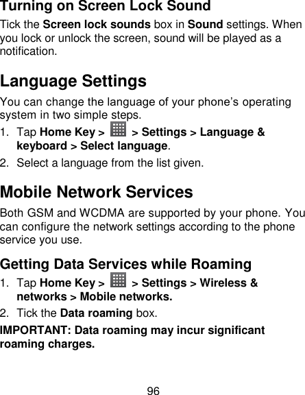 96 Turning on Screen Lock Sound Tick the Screen lock sounds box in Sound settings. When you lock or unlock the screen, sound will be played as a notification. Language Settings You can change the language of your phone‘s operating system in two simple steps. 1.  Tap Home Key &gt;   &gt; Settings &gt; Language &amp; keyboard &gt; Select language. 2.  Select a language from the list given. Mobile Network Services Both GSM and WCDMA are supported by your phone. You can configure the network settings according to the phone service you use. Getting Data Services while Roaming 1.  Tap Home Key &gt;   &gt; Settings &gt; Wireless &amp; networks &gt; Mobile networks. 2.  Tick the Data roaming box. IMPORTANT: Data roaming may incur significant roaming charges. 