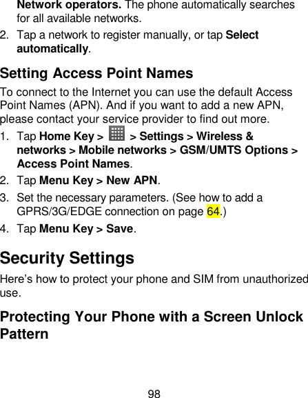 98 Network operators. The phone automatically searches for all available networks. 2.  Tap a network to register manually, or tap Select automatically. Setting Access Point Names To connect to the Internet you can use the default Access Point Names (APN). And if you want to add a new APN, please contact your service provider to find out more. 1.  Tap Home Key &gt;    &gt; Settings &gt; Wireless &amp; networks &gt; Mobile networks &gt; GSM/UMTS Options &gt; Access Point Names. 2.  Tap Menu Key &gt; New APN. 3.  Set the necessary parameters. (See how to add a GPRS/3G/EDGE connection on page 64.)  4.  Tap Menu Key &gt; Save. Security Settings Here‘s how to protect your phone and SIM from unauthorized use.   Protecting Your Phone with a Screen Unlock Pattern 