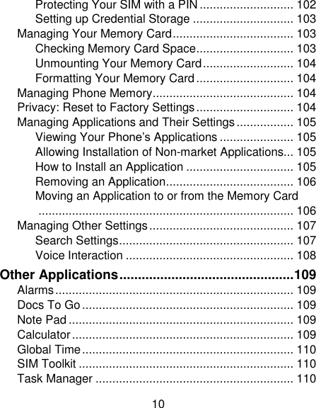 10 Protecting Your SIM with a PIN ............................ 102 Setting up Credential Storage .............................. 103 Managing Your Memory Card .................................... 103 Checking Memory Card Space ............................. 103 Unmounting Your Memory Card ........................... 104 Formatting Your Memory Card ............................. 104 Managing Phone Memory .......................................... 104 Privacy: Reset to Factory Settings ............................. 104 Managing Applications and Their Settings ................. 105 Viewing Your Phone‘s Applications ...................... 105 Allowing Installation of Non-market Applications... 105 How to Install an Application ................................ 105 Removing an Application ...................................... 106 Moving an Application to or from the Memory Card ............................................................................ 106 Managing Other Settings ........................................... 107 Search Settings .................................................... 107 Voice Interaction .................................................. 108 Other Applications ............................................... 109 Alarms ....................................................................... 109 Docs To Go ............................................................... 109 Note Pad ................................................................... 109 Calculator .................................................................. 109 Global Time ............................................................... 110 SIM Toolkit ................................................................ 110 Task Manager ........................................................... 110 