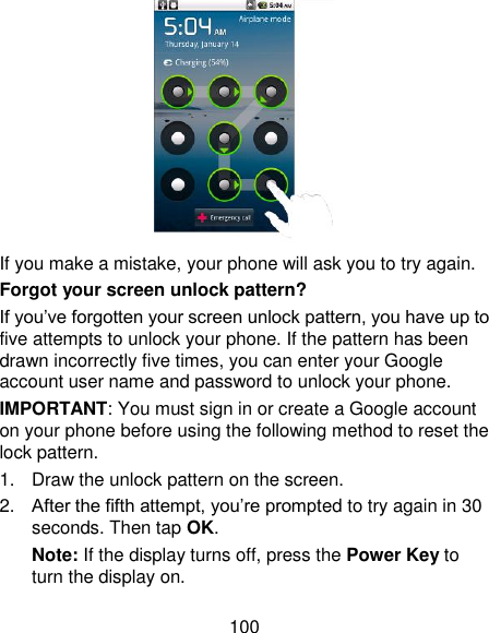 100  If you make a mistake, your phone will ask you to try again. Forgot your screen unlock pattern? If you‘ve forgotten your screen unlock pattern, you have up to five attempts to unlock your phone. If the pattern has been drawn incorrectly five times, you can enter your Google account user name and password to unlock your phone. IMPORTANT: You must sign in or create a Google account on your phone before using the following method to reset the lock pattern. 1.  Draw the unlock pattern on the screen. 2. After the fifth attempt, you‘re prompted to try again in 30 seconds. Then tap OK. Note: If the display turns off, press the Power Key to turn the display on. 