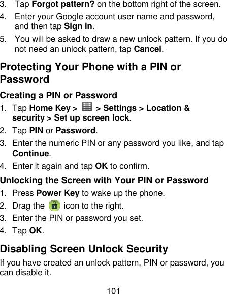 101 3.  Tap Forgot pattern? on the bottom right of the screen. 4.  Enter your Google account user name and password, and then tap Sign in. 5.  You will be asked to draw a new unlock pattern. If you do not need an unlock pattern, tap Cancel. Protecting Your Phone with a PIN or Password Creating a PIN or Password 1.  Tap Home Key &gt;    &gt; Settings &gt; Location &amp; security &gt; Set up screen lock. 2.  Tap PIN or Password. 3.  Enter the numeric PIN or any password you like, and tap Continue. 4.  Enter it again and tap OK to confirm. Unlocking the Screen with Your PIN or Password 1.  Press Power Key to wake up the phone. 2.  Drag the   icon to the right. 3.  Enter the PIN or password you set. 4.  Tap OK. Disabling Screen Unlock Security If you have created an unlock pattern, PIN or password, you can disable it. 