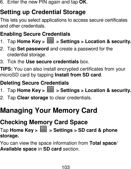 103 6.  Enter the new PIN again and tap OK. Setting up Credential Storage This lets you select applications to access secure certificates and other credentials. Enabling Secure Credentials 1.  Tap Home Key &gt;    &gt; Settings &gt; Location &amp; security. 2.  Tap Set password and create a password for the credential storage. 3.  Tick the Use secure credentials box.  TIPS: You can also install encrypted certificates from your microSD card by tapping Install from SD card. Deleting Secure Credentials 1.  Tap Home Key &gt;   &gt; Settings &gt; Location &amp; security. 2.  Tap Clear storage to clear credentials. Managing Your Memory Card Checking Memory Card Space   Tap Home Key &gt;    &gt; Settings &gt; SD card &amp; phone storage. You can view the space information from Total space/ Available space in SD card section. 