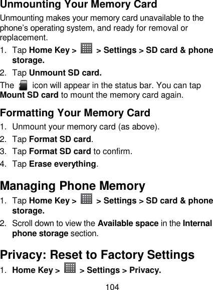 104 Unmounting Your Memory Card   Unmounting makes your memory card unavailable to the phone‘s operating system, and ready for removal or replacement. 1.  Tap Home Key &gt;    &gt; Settings &gt; SD card &amp; phone storage. 2.  Tap Unmount SD card. The    icon will appear in the status bar. You can tap Mount SD card to mount the memory card again. Formatting Your Memory Card 1.  Unmount your memory card (as above). 2.  Tap Format SD card. 3.  Tap Format SD card to confirm. 4.  Tap Erase everything. Managing Phone Memory 1.  Tap Home Key &gt;    &gt; Settings &gt; SD card &amp; phone storage. 2.  Scroll down to view the Available space in the Internal phone storage section. Privacy: Reset to Factory Settings 1. Home Key &gt;    &gt; Settings &gt; Privacy. 