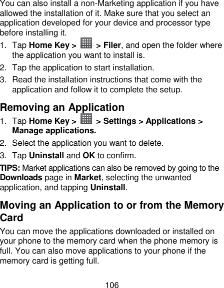 106 You can also install a non-Marketing application if you have allowed the installation of it. Make sure that you select an application developed for your device and processor type before installing it. 1.  Tap Home Key &gt;    &gt; Filer, and open the folder where the application you want to install is. 2.  Tap the application to start installation. 3.  Read the installation instructions that come with the application and follow it to complete the setup. Removing an Application 1.  Tap Home Key &gt;    &gt; Settings &gt; Applications &gt; Manage applications. 2.  Select the application you want to delete. 3.  Tap Uninstall and OK to confirm. TIPS: Market applications can also be removed by going to the Downloads page in Market, selecting the unwanted application, and tapping Uninstall. Moving an Application to or from the Memory Card You can move the applications downloaded or installed on your phone to the memory card when the phone memory is full. You can also move applications to your phone if the memory card is getting full. 