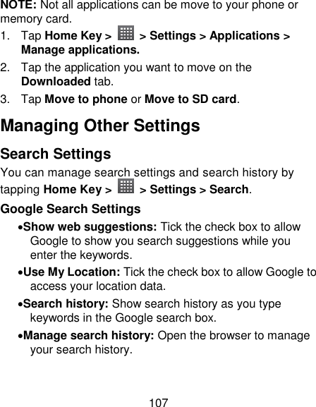 107 NOTE: Not all applications can be move to your phone or memory card.   1.  Tap Home Key &gt;    &gt; Settings &gt; Applications &gt; Manage applications. 2.  Tap the application you want to move on the Downloaded tab. 3.  Tap Move to phone or Move to SD card. Managing Other Settings Search Settings You can manage search settings and search history by tapping Home Key &gt;    &gt; Settings &gt; Search. Google Search Settings Show web suggestions: Tick the check box to allow Google to show you search suggestions while you enter the keywords. Use My Location: Tick the check box to allow Google to access your location data. Search history: Show search history as you type keywords in the Google search box. Manage search history: Open the browser to manage your search history. 