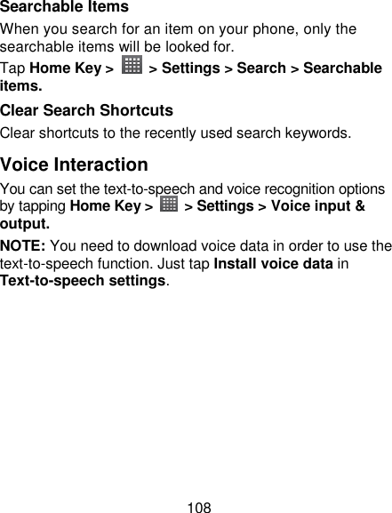 108 Searchable Items   When you search for an item on your phone, only the searchable items will be looked for.   Tap Home Key &gt;    &gt; Settings &gt; Search &gt; Searchable items. Clear Search Shortcuts Clear shortcuts to the recently used search keywords. Voice Interaction You can set the text-to-speech and voice recognition options by tapping Home Key &gt;    &gt; Settings &gt; Voice input &amp; output.   NOTE: You need to download voice data in order to use the text-to-speech function. Just tap Install voice data in Text-to-speech settings. 