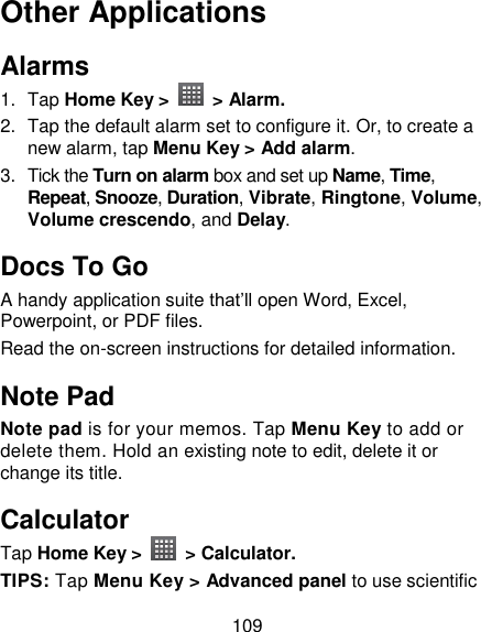 109 Other Applications Alarms 1.  Tap Home Key &gt;    &gt; Alarm. 2.  Tap the default alarm set to configure it. Or, to create a new alarm, tap Menu Key &gt; Add alarm. 3.  Tick the Turn on alarm box and set up Name, Time, Repeat, Snooze, Duration, Vibrate, Ringtone, Volume, Volume crescendo, and Delay. Docs To Go A handy application suite that‘ll open Word, Excel, Powerpoint, or PDF files. Read the on-screen instructions for detailed information. Note Pad Note pad is for your memos. Tap Menu Key to add or delete them. Hold an existing note to edit, delete it or change its title. Calculator Tap Home Key &gt;    &gt; Calculator. TIPS: Tap Menu Key &gt; Advanced panel to use scientific 