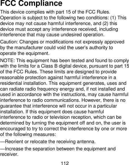 112 FCC Compliance This device complies with part 15 of the FCC Rules. Operation is subject to the following two conditions: (1) This device may not cause harmful interference, and (2) this device must accept any interference received, including interference that may cause undesired operation. Caution: Changes or modifications not expressly approved by the manufacturer could void the user‘s authority to operate the equipment. NOTE: This equipment has been tested and found to comply with the limits for a Class B digital device, pursuant to part 15 of the FCC Rules. These limits are designed to provide reasonable protection against harmful interference in a residential installation. This equipment generates, uses and can radiate radio frequency energy and, if not installed and used in accordance with the instructions, may cause harmful interference to radio communications. However, there is no guarantee that interference will not occur in a particular installation. If this equipment does cause harmful interference to radio or television reception, which can be determined by turning the equipment off and on, the user is encouraged to try to correct the interference by one or more of the following measures: —Reorient or relocate the receiving antenna. —Increase the separation between the equipment and receiver. 