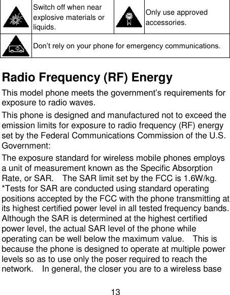 13  Switch off when near explosive materials or liquids.  Only use approved accessories.  Don‘t rely on your phone for emergency communications.    Radio Frequency (RF) Energy This model phone meets the government‘s requirements for exposure to radio waves. This phone is designed and manufactured not to exceed the emission limits for exposure to radio frequency (RF) energy set by the Federal Communications Commission of the U.S. Government: The exposure standard for wireless mobile phones employs a unit of measurement known as the Specific Absorption Rate, or SAR.    The SAR limit set by the FCC is 1.6W/kg.   *Tests for SAR are conducted using standard operating positions accepted by the FCC with the phone transmitting at its highest certified power level in all tested frequency bands.   Although the SAR is determined at the highest certified power level, the actual SAR level of the phone while operating can be well below the maximum value.    This is because the phone is designed to operate at multiple power levels so as to use only the poser required to reach the network.    In general, the closer you are to a wireless base 