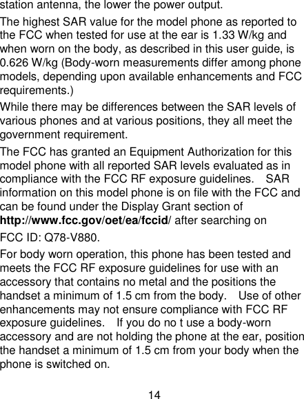 14 station antenna, the lower the power output. The highest SAR value for the model phone as reported to the FCC when tested for use at the ear is 1.33 W/kg and when worn on the body, as described in this user guide, is 0.626 W/kg (Body-worn measurements differ among phone models, depending upon available enhancements and FCC requirements.) While there may be differences between the SAR levels of various phones and at various positions, they all meet the government requirement. The FCC has granted an Equipment Authorization for this model phone with all reported SAR levels evaluated as in compliance with the FCC RF exposure guidelines.    SAR information on this model phone is on file with the FCC and can be found under the Display Grant section of http://www.fcc.gov/oet/ea/fccid/ after searching on   FCC ID: Q78-V880. For body worn operation, this phone has been tested and meets the FCC RF exposure guidelines for use with an accessory that contains no metal and the positions the handset a minimum of 1.5 cm from the body.    Use of other enhancements may not ensure compliance with FCC RF exposure guidelines.    If you do no t use a body-worn accessory and are not holding the phone at the ear, position the handset a minimum of 1.5 cm from your body when the phone is switched on. 