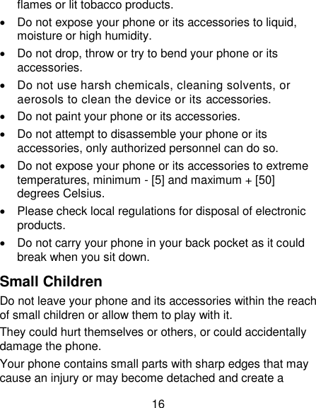 16 flames or lit tobacco products.   Do not expose your phone or its accessories to liquid, moisture or high humidity.   Do not drop, throw or try to bend your phone or its accessories.   Do not use harsh chemicals, cleaning solvents, or aerosols to clean the device or its accessories.   Do not paint your phone or its accessories.   Do not attempt to disassemble your phone or its accessories, only authorized personnel can do so.   Do not expose your phone or its accessories to extreme temperatures, minimum - [5] and maximum + [50] degrees Celsius.   Please check local regulations for disposal of electronic products.   Do not carry your phone in your back pocket as it could break when you sit down. Small Children Do not leave your phone and its accessories within the reach of small children or allow them to play with it. They could hurt themselves or others, or could accidentally damage the phone. Your phone contains small parts with sharp edges that may cause an injury or may become detached and create a 
