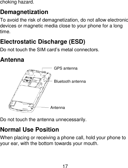 17 choking hazard. Demagnetization To avoid the risk of demagnetization, do not allow electronic devices or magnetic media close to your phone for a long time. Electrostatic Discharge (ESD) Do not touch the SIM card‘s metal connectors. Antenna  Do not touch the antenna unnecessarily. Normal Use Position When placing or receiving a phone call, hold your phone to your ear, with the bottom towards your mouth. GPS antenna Bluetooth antenna Antenna 
