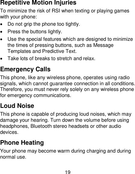19 Repetitive Motion Injuries To minimize the risk of RSI when texting or playing games with your phone:   Do not grip the phone too tightly.   Press the buttons lightly.   Use the special features which are designed to minimize the times of pressing buttons, such as Message Templates and Predictive Text.   Take lots of breaks to stretch and relax. Emergency Calls This phone, like any wireless phone, operates using radio signals, which cannot guarantee connection in all conditions. Therefore, you must never rely solely on any wireless phone for emergency communications. Loud Noise This phone is capable of producing loud noises, which may damage your hearing. Turn down the volume before using headphones, Bluetooth stereo headsets or other audio devices. Phone Heating Your phone may become warm during charging and during normal use. 