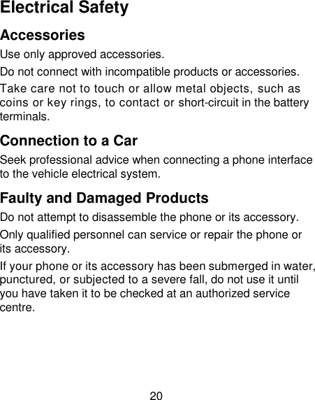20 Electrical Safety Accessories Use only approved accessories. Do not connect with incompatible products or accessories. Take care not to touch or allow metal objects, such as coins or key rings, to contact or short-circuit in the battery terminals. Connection to a Car Seek professional advice when connecting a phone interface to the vehicle electrical system. Faulty and Damaged Products Do not attempt to disassemble the phone or its accessory. Only qualified personnel can service or repair the phone or its accessory. If your phone or its accessory has been submerged in water, punctured, or subjected to a severe fall, do not use it until you have taken it to be checked at an authorized service centre. 