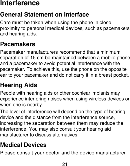 21 Interference   General Statement on Interface Care must be taken when using the phone in close proximity to personal medical devices, such as pacemakers and hearing aids. Pacemakers Pacemaker manufacturers recommend that a minimum separation of 15 cm be maintained between a mobile phone and a pacemaker to avoid potential interference with the pacemaker. To achieve this, use the phone on the opposite ear to your pacemaker and do not carry it in a breast pocket. Hearing Aids People with hearing aids or other cochlear implants may experience interfering noises when using wireless devices or when one is nearby. The level of interference will depend on the type of hearing device and the distance from the interference source, increasing the separation between them may reduce the interference. You may also consult your hearing aid manufacturer to discuss alternatives. Medical Devices Please consult your doctor and the device manufacturer 